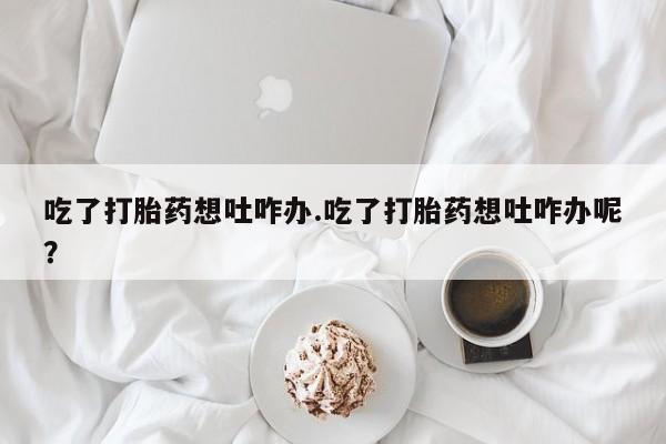 胎停大月份打胎药微信吃了打胎药想吐咋办.吃了打胎药想吐咋办呢？