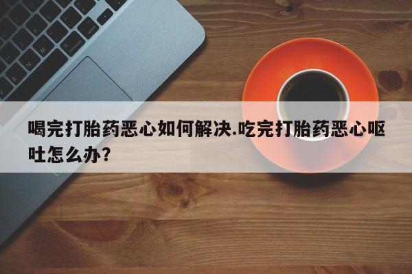 胎停大月份打胎药微信喝完打胎药恶心如何解决.吃完打胎药恶心呕吐怎么办？