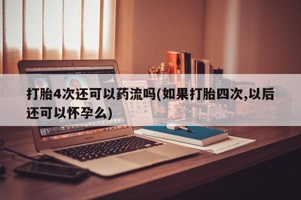 胎停大月份打胎药微信打胎4次还可以药流吗(如果打胎四次,以后还可以怀孕么)