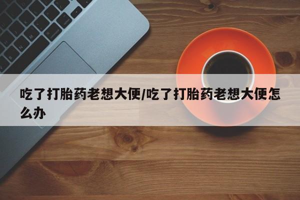 胎停大月份打胎药微信吃了打胎药老想大便/吃了打胎药老想大便怎么办
