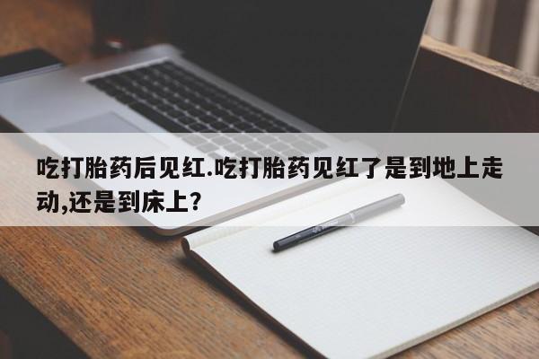 胎停大月份打胎药微信吃打胎药后见红.吃打胎药见红了是到地上走动,还是到床上？