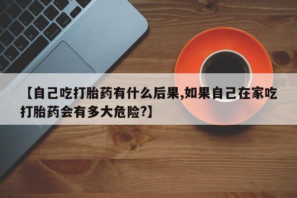 胎停大月份打胎药微信【自己吃打胎药有什么后果,如果自己在家吃打胎药会有多大危险?】