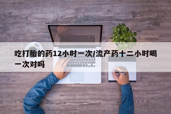 胎停大月份打胎药微信吃打胎的药12小时一次/流产药十二小时喝一次对吗