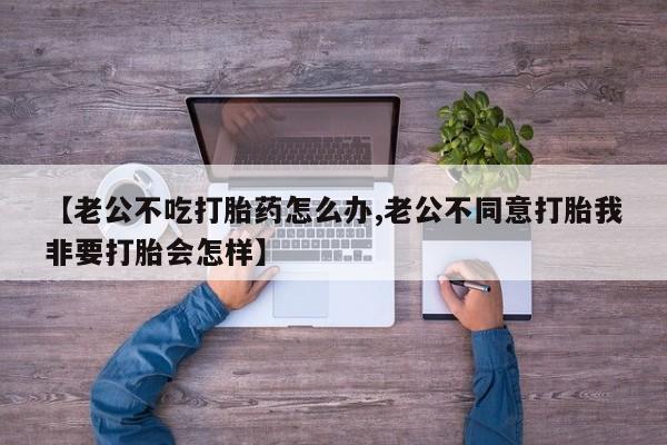 胎停大月份打胎药微信【老公不吃打胎药怎么办,老公不同意打胎我非要打胎会怎样】