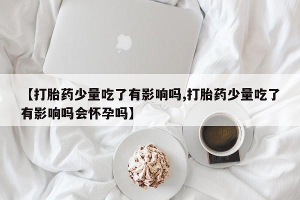 胎停大月份打胎药微信【打胎药少量吃了有影响吗,打胎药少量吃了有影响吗会怀孕吗】