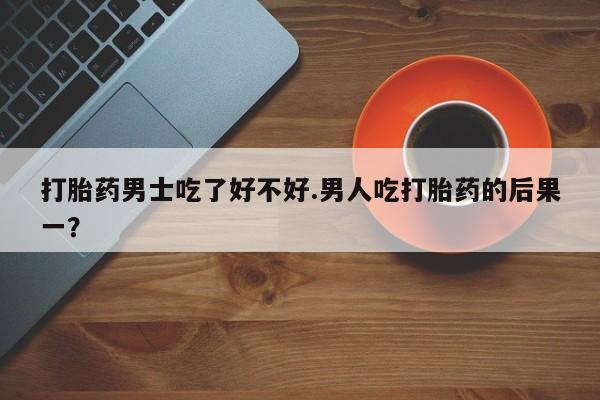 胎停大月份打胎药微信打胎药男士吃了好不好.男人吃打胎药的后果一？