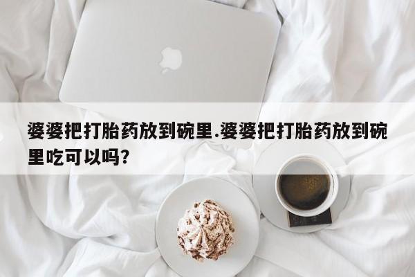 胎停大月份打胎药微信婆婆把打胎药放到碗里.婆婆把打胎药放到碗里吃可以吗？