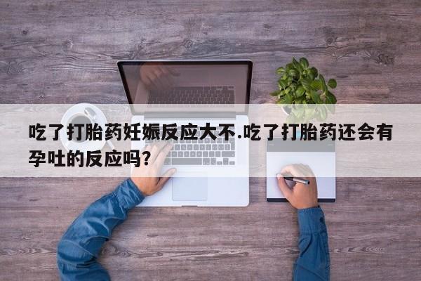 胎停大月份打胎药微信吃了打胎药妊娠反应大不.吃了打胎药还会有孕吐的反应吗？