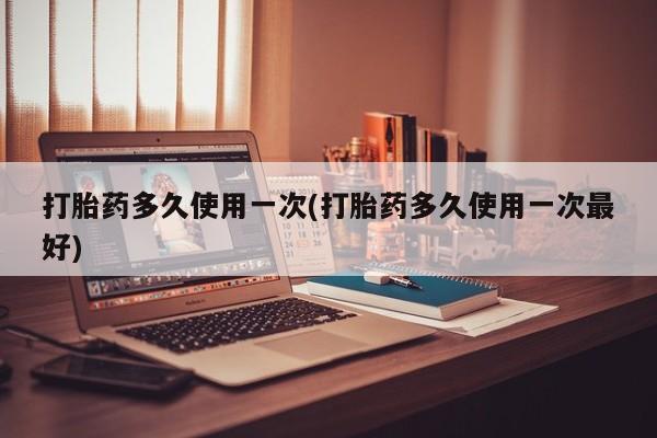 胎停大月份打胎药微信打胎药多久使用一次(打胎药多久使用一次最好)
