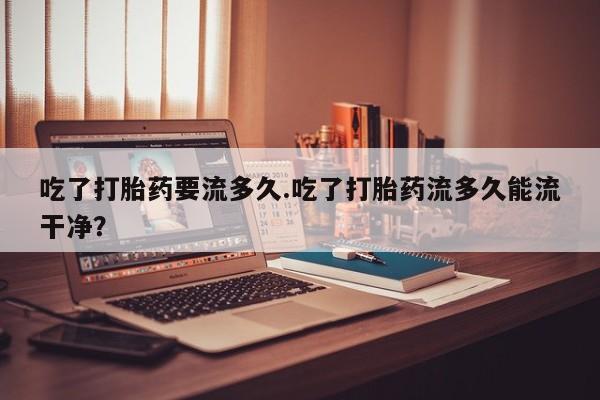 胎停大月份打胎药微信吃了打胎药要流多久.吃了打胎药流多久能流干净？