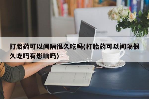 胎停大月份打胎药微信打胎药可以间隔很久吃吗(打胎药可以间隔很久吃吗有影响吗)