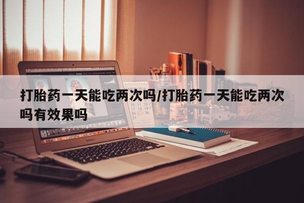 胎停大月份打胎药微信打胎药一天能吃两次吗/打胎药一天能吃两次吗有效果吗