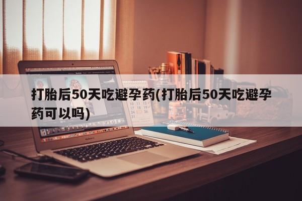 胎停大月份打胎药微信打胎后50天吃避孕药(打胎后50天吃避孕药可以吗)
