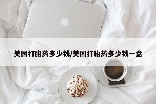 胎停大月份打胎药微信美国打胎药多少钱/美国打胎药多少钱一盒