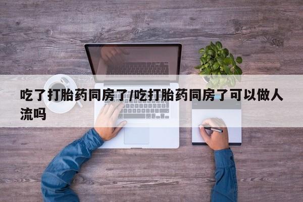 胎停大月份打胎药微信吃了打胎药同房了/吃打胎药同房了可以做人流吗