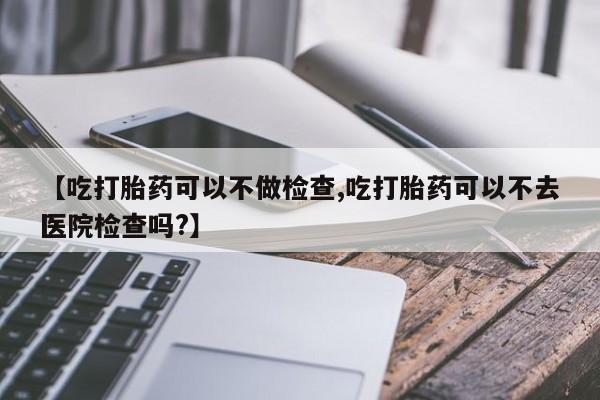 胎停大月份打胎药微信【吃打胎药可以不做检查,吃打胎药可以不去医院检查吗?】
