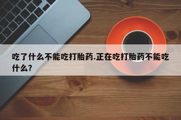 胎停大月份打胎药微信吃了什么不能吃打胎药.正在吃打胎药不能吃什么？