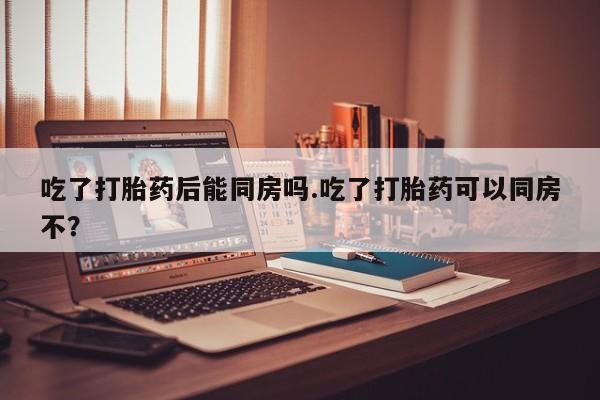 胎停大月份打胎药微信吃了打胎药后能同房吗.吃了打胎药可以同房不？
