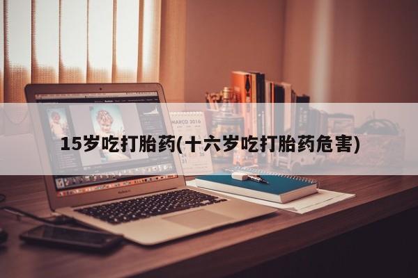 胎停大月份打胎药微信15岁吃打胎药(十六岁吃打胎药危害)