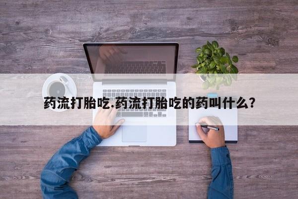 胎停大月份打胎药微信药流打胎吃.药流打胎吃的药叫什么？