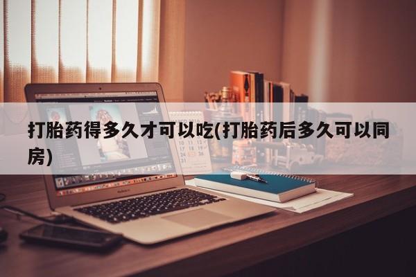 胎停大月份打胎药微信打胎药得多久才可以吃(打胎药后多久可以同房)