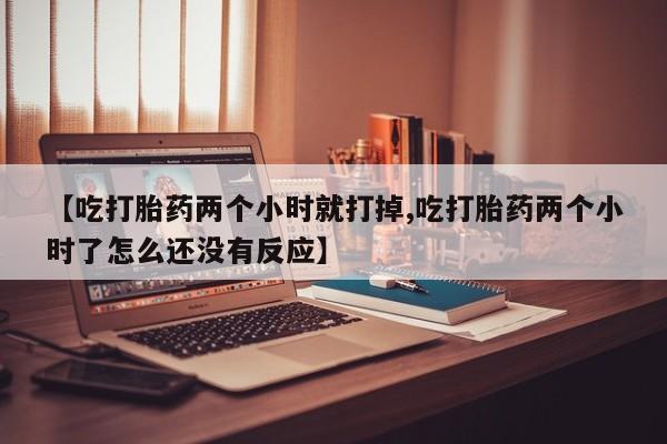 胎停大月份打胎药微信【吃打胎药两个小时就打掉,吃打胎药两个小时了怎么还没有反应】