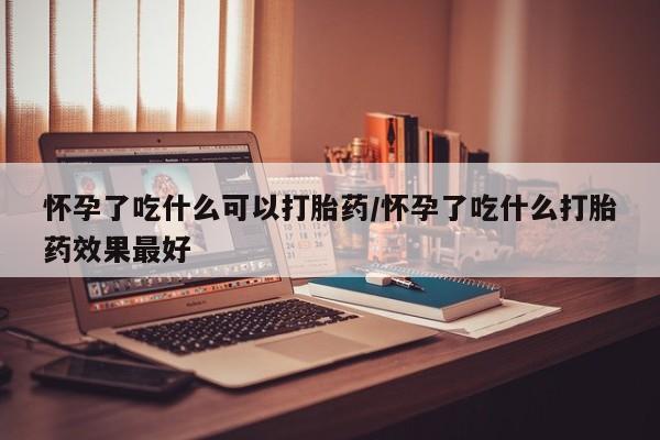 胎停大月份打胎药微信怀孕了吃什么可以打胎药/怀孕了吃什么打胎药效果最好