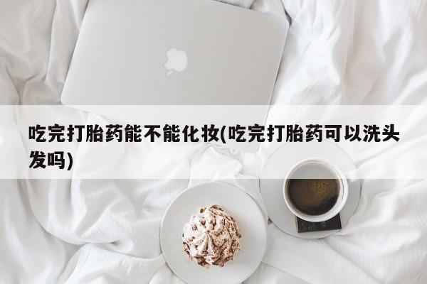 胎停大月份打胎药微信吃完打胎药能不能化妆(吃完打胎药可以洗头发吗)