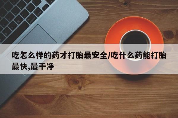 胎停大月份打胎药微信吃怎么样的药才打胎最安全/吃什么药能打胎最快,最干净