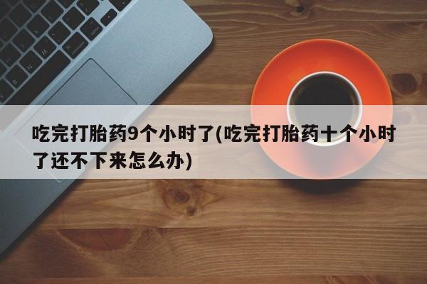 胎停大月份打胎药微信吃完打胎药9个小时了(吃完打胎药十个小时了还不下来怎么办)