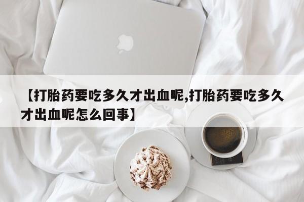 胎停大月份打胎药微信【打胎药要吃多久才出血呢,打胎药要吃多久才出血呢怎么回事】