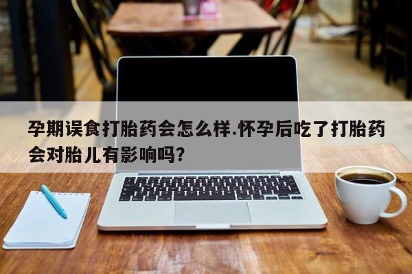 胎停大月份打胎药微信孕期误食打胎药会怎么样.怀孕后吃了打胎药会对胎儿有影响吗？