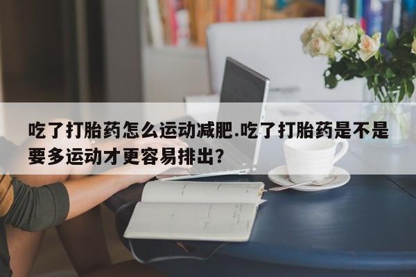 胎停大月份打胎药微信吃了打胎药怎么运动减肥.吃了打胎药是不是要多运动才更容易排出？
