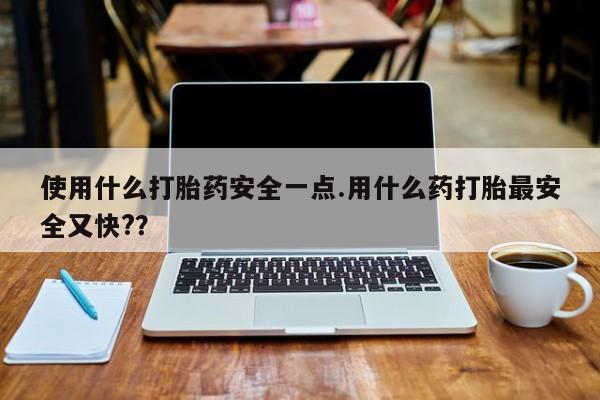 胎停大月份打胎药微信使用什么打胎药安全一点.用什么药打胎最安全又快?？