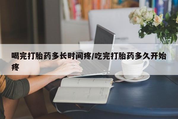 胎停大月份打胎药微信喝完打胎药多长时间疼/吃完打胎药多久开始疼