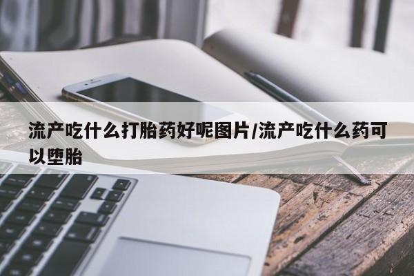 胎停大月份打胎药微信流产吃什么打胎药好呢图片/流产吃什么药可以堕胎