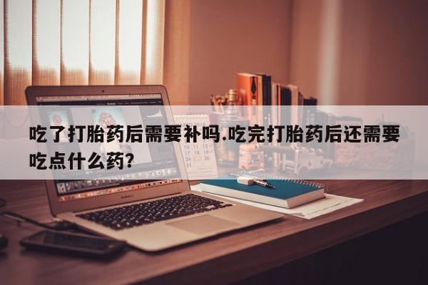 胎停大月份打胎药微信吃了打胎药后需要补吗.吃完打胎药后还需要吃点什么药？