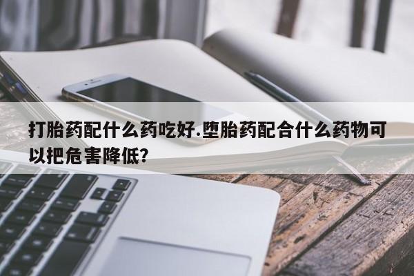 胎停大月份打胎药微信打胎药配什么药吃好.堕胎药配合什么药物可以把危害降低？