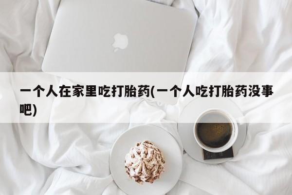 胎停大月份打胎药微信一个人在家里吃打胎药(一个人吃打胎药没事吧)