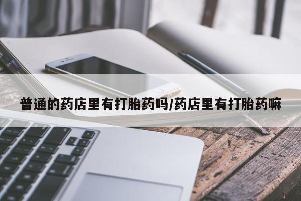 胎停大月份打胎药微信普通的药店里有打胎药吗/药店里有打胎药嘛