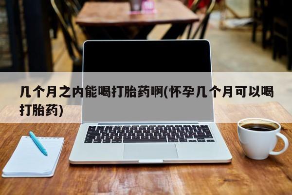 胎停大月份打胎药微信几个月之内能喝打胎药啊(怀孕几个月可以喝打胎药)