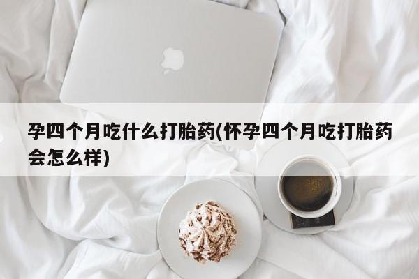 胎停大月份打胎药微信孕四个月吃什么打胎药(怀孕四个月吃打胎药会怎么样)