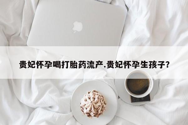 胎停大月份打胎药微信贵妃怀孕喝打胎药流产.贵妃怀孕生孩子？
