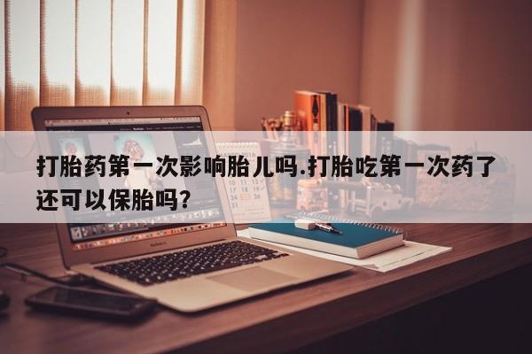 胎停大月份打胎药微信打胎药第一次影响胎儿吗.打胎吃第一次药了还可以保胎吗？