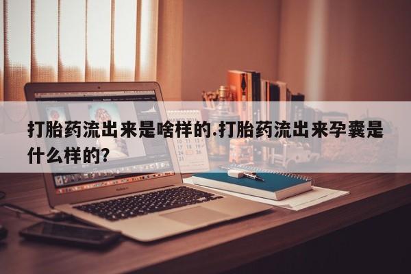 胎停大月份打胎药微信打胎药流出来是啥样的.打胎药流出来孕囊是什么样的?