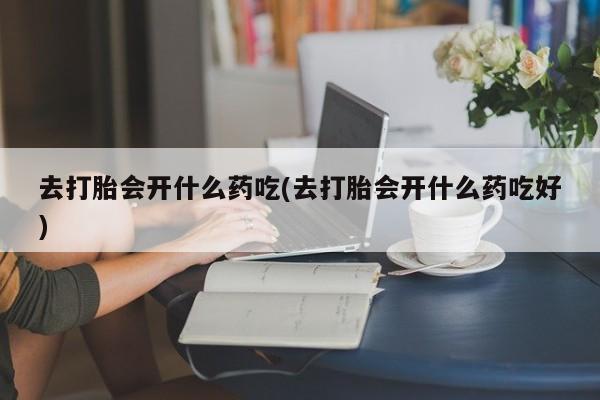 胎停大月份打胎药微信去打胎会开什么药吃(去打胎会开什么药吃好)