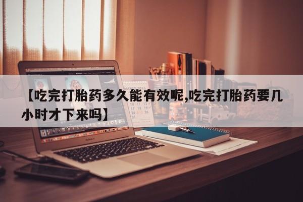 胎停大月份打胎药微信【吃完打胎药多久能有效呢,吃完打胎药要几小时才下来吗】