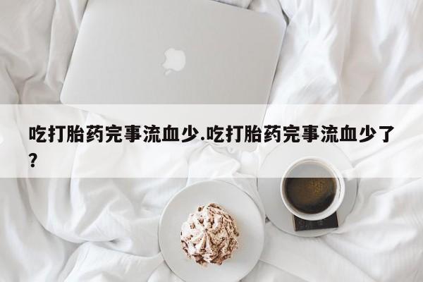 胎停大月份打胎药微信吃打胎药完事流血少.吃打胎药完事流血少了？