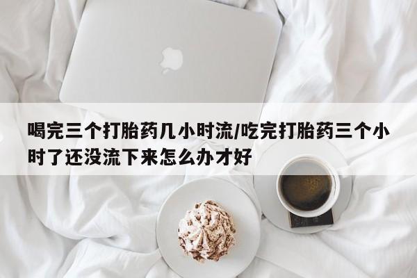 胎停大月份打胎药微信喝完三个打胎药几小时流/吃完打胎药三个小时了还没流下来怎么办才好
