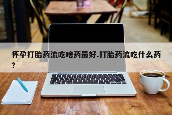 胎停大月份打胎药微信怀孕打胎药流吃啥药最好.打胎药流吃什么药？